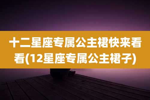 十二星座专属公主裙快来看看(12星座专属公主裙子)