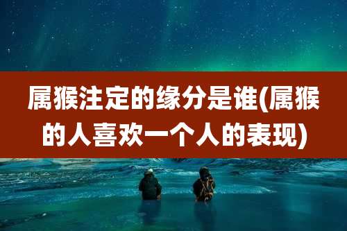 属猴注定的缘分是谁(属猴的人喜欢一个人的表现)