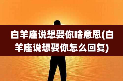 白羊座说想娶你啥意思(白羊座说想娶你怎么回复)