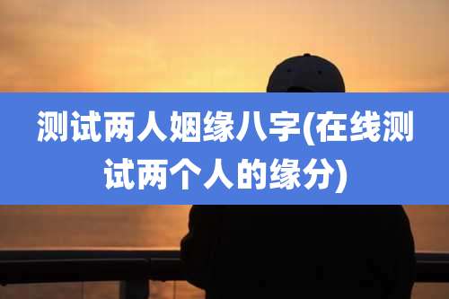 测试两人姻缘八字(在线测试两个人的缘分)