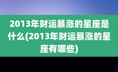 2013年财运暴涨的星座是什么(2013年财运暴涨的星座有哪些)