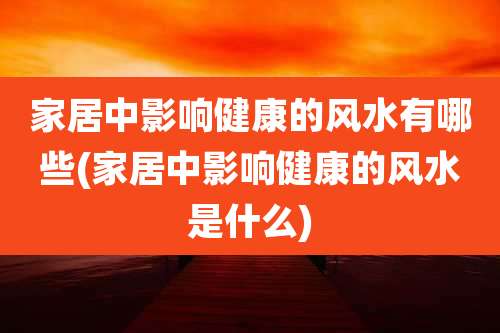 家居中影响健康的风水有哪些(家居中影响健康的风水是什么)