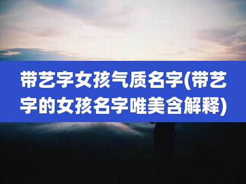 带艺字女孩气质名字(带艺字的女孩名字唯美含解释)