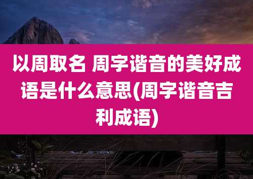 以周取名 周字谐音的美好成语是什么意思(周字谐音吉利成语)