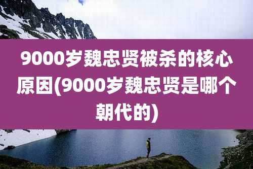 9000岁魏忠贤被杀的核心原因(9000岁魏忠贤是哪个朝代的)