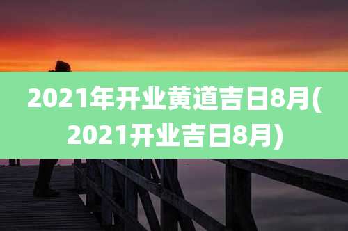 2021年开业黄道吉日8月(2021开业吉日8月)