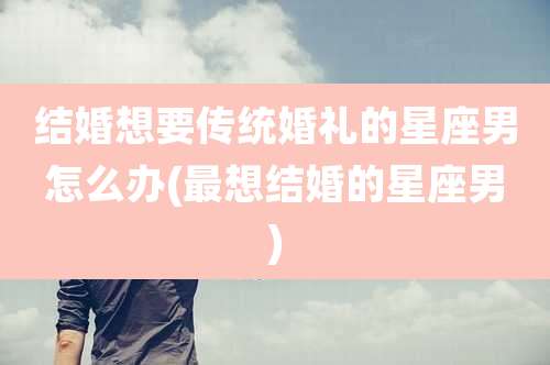 结婚想要传统婚礼的星座男怎么办(最想结婚的星座男)