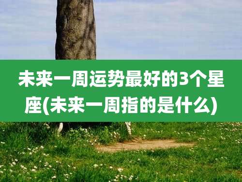 未来一周运势最好的3个星座(未来一周指的是什么)