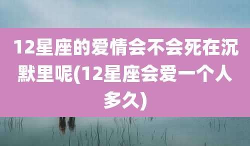 12星座的爱情会不会死在沉默里呢(12星座会爱一个人多久)