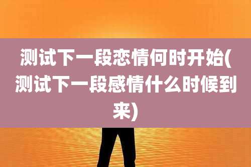 测试下一段恋情何时开始(测试下一段感情什么时候到来)