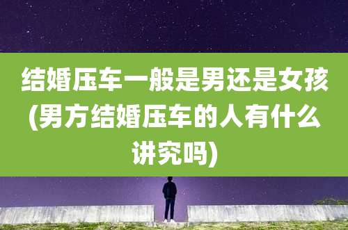 结婚压车一般是男还是女孩(男方结婚压车的人有什么讲究吗)