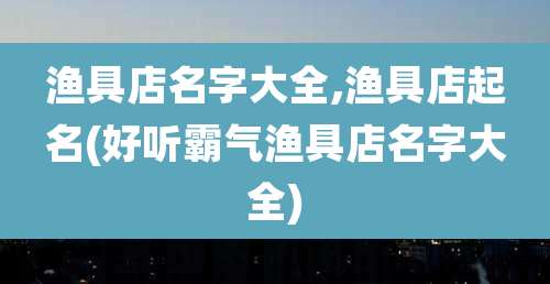 渔具店名字大全,渔具店起名(好听霸气渔具店名字大全)