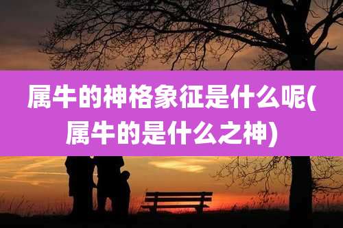 属牛的神格象征是什么呢(属牛的是什么之神)