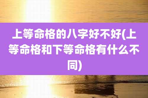 上等命格的八字好不好(上等命格和下等命格有什么不同)