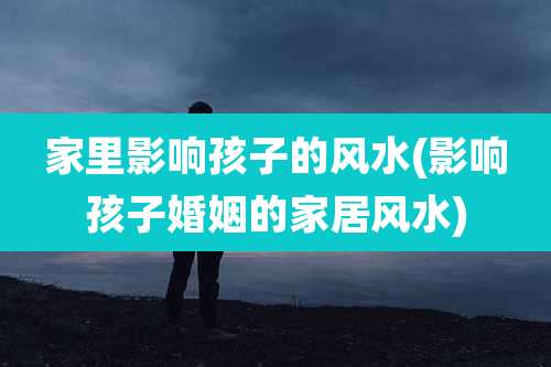 家里影响孩子的风水(影响孩子婚姻的家居风水)