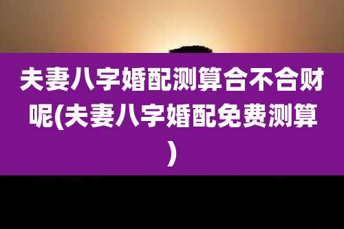 夫妻八字婚配测算合不合财呢(夫妻八字婚配免费测算)
