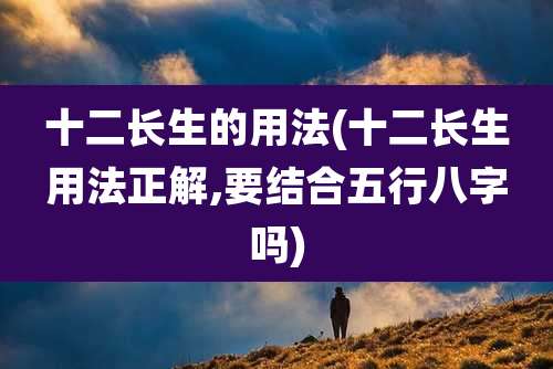 十二长生的用法(十二长生用法正解,要结合五行八字吗)