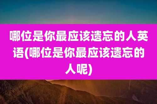 哪位是你最应该遗忘的人英语(哪位是你最应该遗忘的人呢)