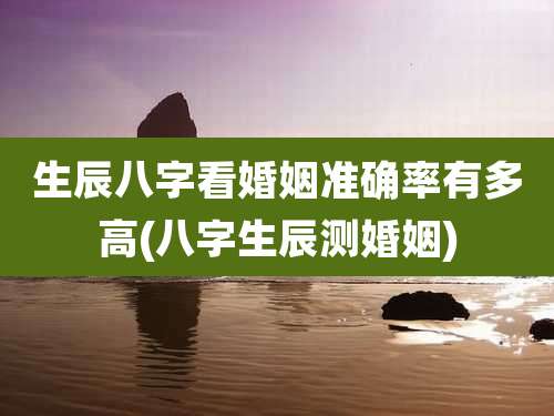 生辰八字看婚姻准确率有多高(八字生辰测婚姻)