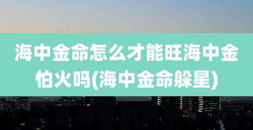 海中金命怎么才能旺海中金怕火吗(海中金命躲星)