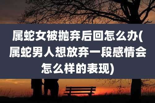 属蛇女被抛弃后回怎么办(属蛇男人想放弃一段感情会怎么样的表现)