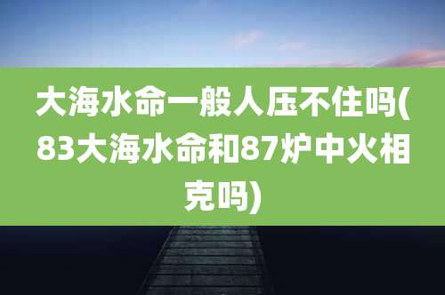 大海水命一般人压不住吗(83大海水命和87炉中火相克吗)