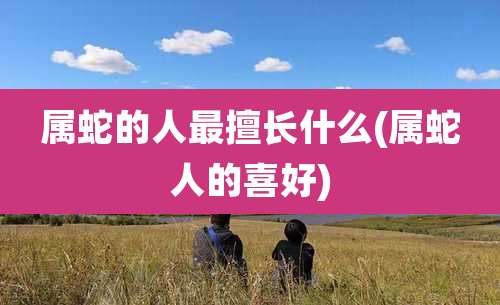 属蛇的人最擅长什么(属蛇人的喜好)