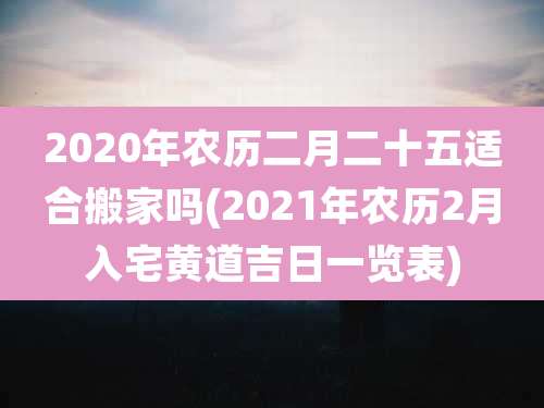 2020年农历二月二十五适合搬家吗(2021年农历2月入宅黄道吉日一览表)