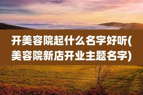 开美容院起什么名字好听(美容院新店开业主题名字)