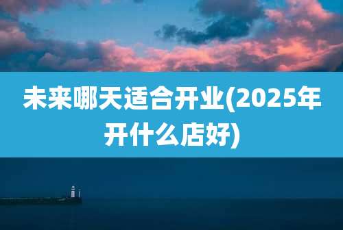 未来哪天适合开业(2025年开什么店好)