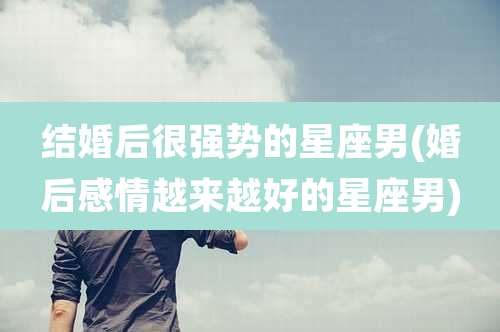 结婚后很强势的星座男(婚后感情越来越好的星座男)