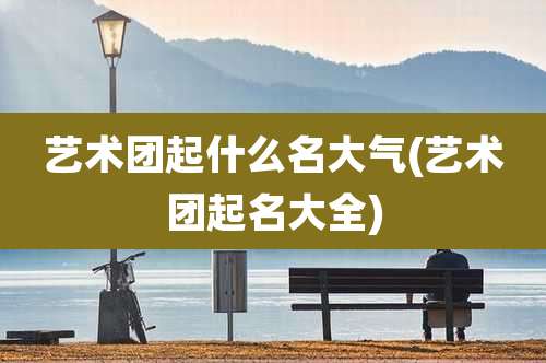 艺术团起什么名大气(艺术团起名大全)