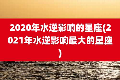 2020年水逆影响的星座(2021年水逆影响最大的星座)
