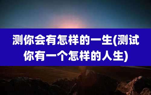 测你会有怎样的一生(测试你有一个怎样的人生)