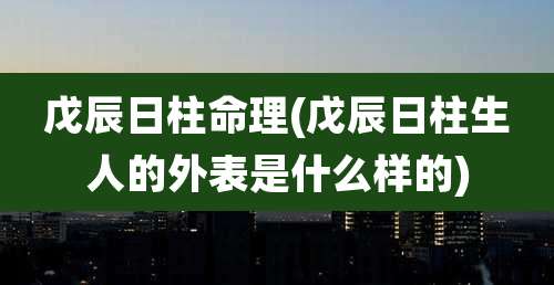 戊辰日柱命理(戊辰日柱生人的外表是什么样的)