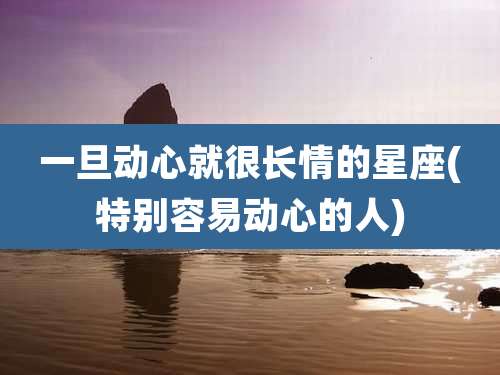 一旦动心就很长情的星座(特别容易动心的人)