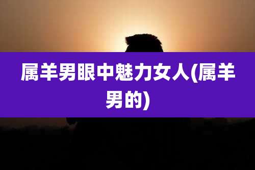 属羊男眼中魅力女人(属羊男的)