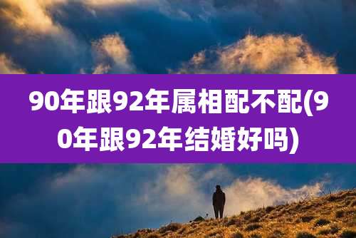 90年跟92年属相配不配(90年跟92年结婚好吗)