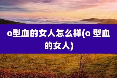 o型血的女人怎么样(o 型血的女人)