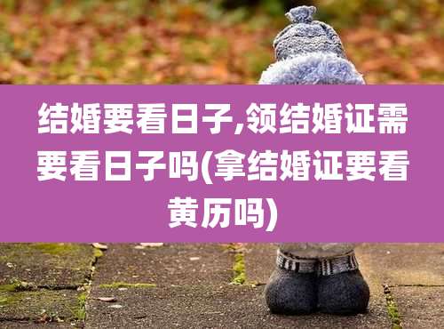 结婚要看日子,领结婚证需要看日子吗(拿结婚证要看黄历吗)