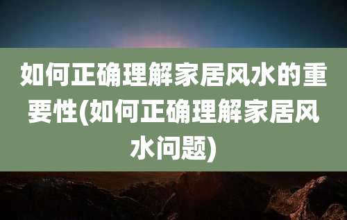 如何正确理解家居风水的重要性(如何正确理解家居风水问题)