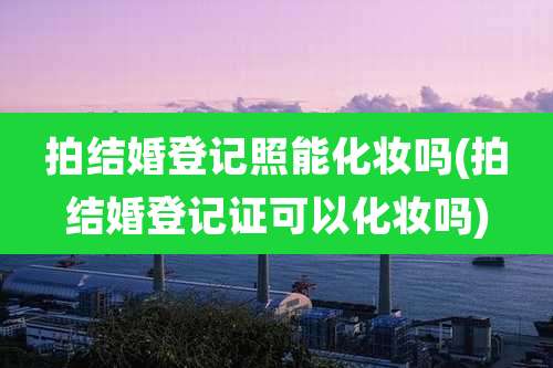 拍结婚登记照能化妆吗(拍结婚登记证可以化妆吗)