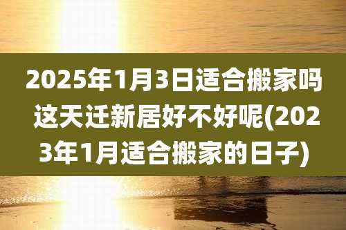 2025年1月3日适合搬家吗 这天迁新居好不好呢(2023年1月适合搬家的日子)