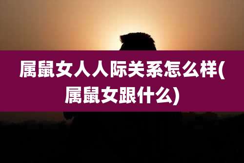 属鼠女人人际关系怎么样(属鼠女跟什么)