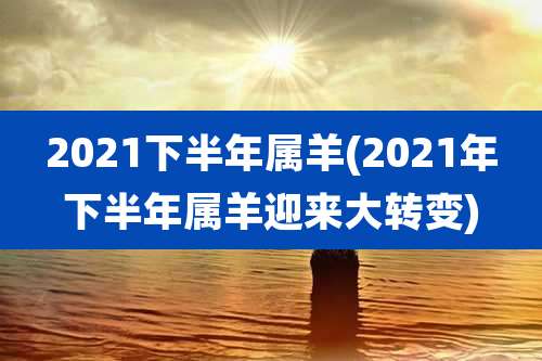 2021下半年属羊(2021年下半年属羊迎来大转变)