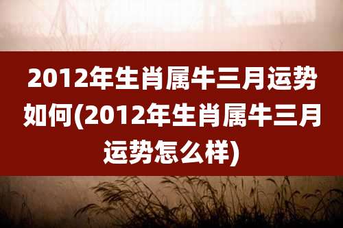 2012年生肖属牛三月运势如何(2012年生肖属牛三月运势怎么样)