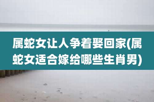 属蛇女让人争着娶回家(属蛇女适合嫁给哪些生肖男)