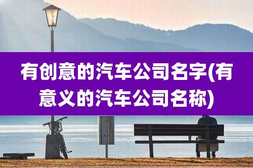 有创意的汽车公司名字(有意义的汽车公司名称)
