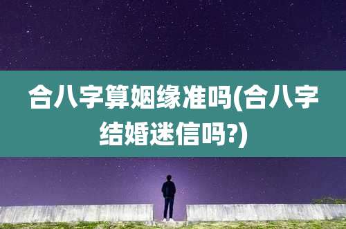 合八字算姻缘准吗(合八字结婚迷信吗?)