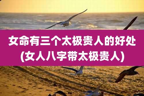 女命有三个太极贵人的好处(女人八字带太极贵人)